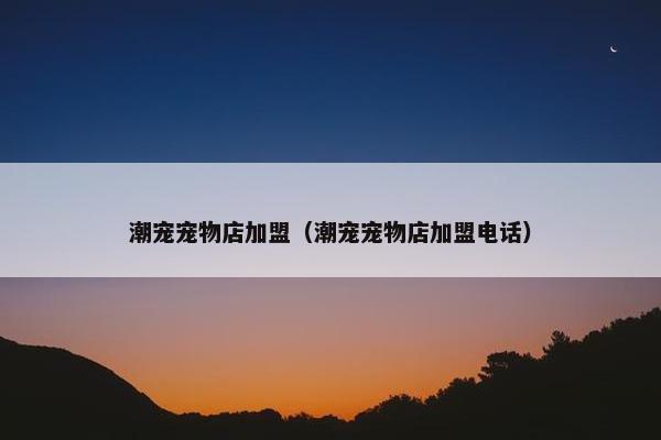 潮宠宠物店加盟（潮宠宠物店加盟电话）