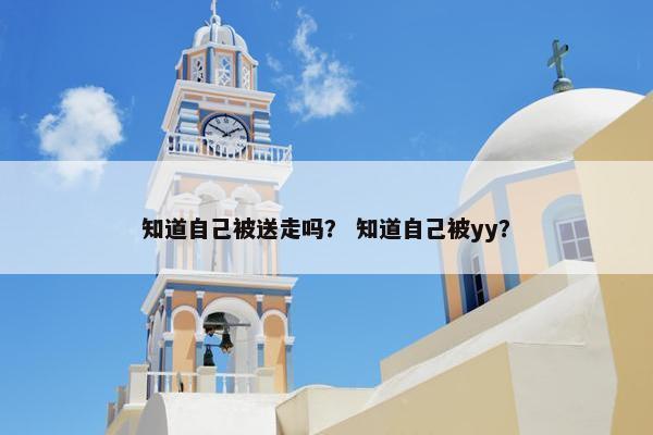 知道自己被送走吗？ 知道自己被yy？