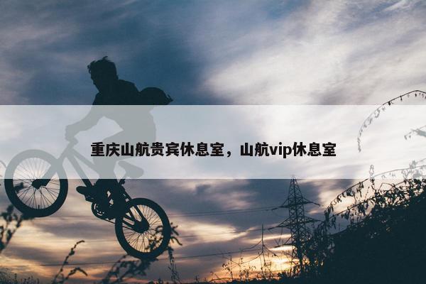 重庆山航贵宾休息室，山航vip休息室