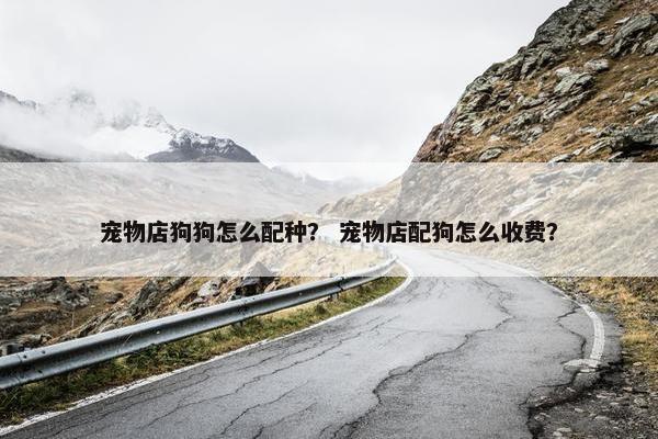 宠物店狗狗怎么配种？ 宠物店配狗怎么收费？