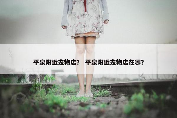平泉附近宠物店？ 平泉附近宠物店在哪？