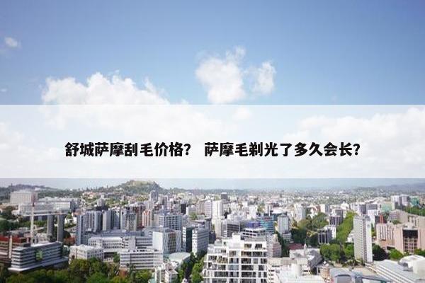 舒城萨摩刮毛价格？ 萨摩毛剃光了多久会长？