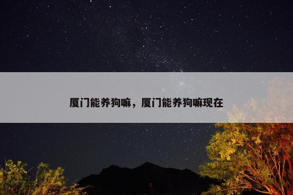 厦门能养狗嘛，厦门能养狗嘛现在