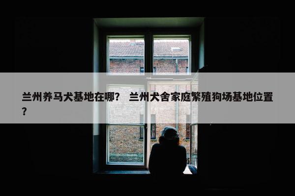 兰州养马犬基地在哪？ 兰州犬舍家庭繁殖狗场基地位置？