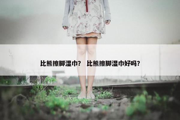 比熊擦脚湿巾？ 比熊擦脚湿巾好吗？