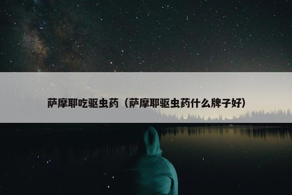 萨摩耶吃驱虫药（萨摩耶驱虫药什么牌子好）