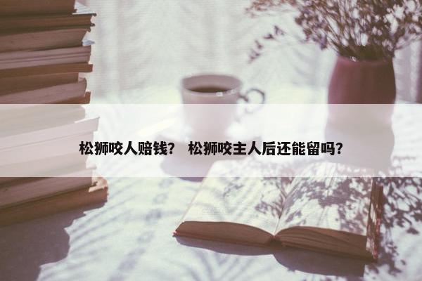 松狮咬人赔钱？ 松狮咬主人后还能留吗？