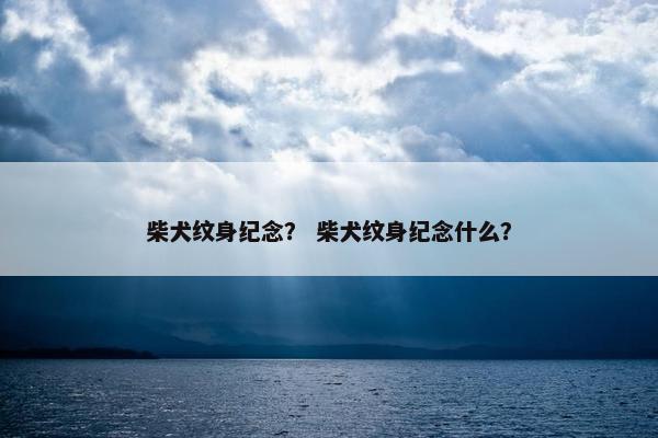 柴犬纹身纪念？ 柴犬纹身纪念什么？
