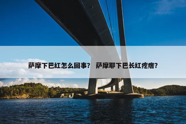 萨摩下巴红怎么回事？ 萨摩耶下巴长红疙瘩？