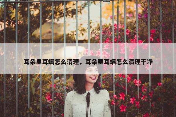 耳朵里耳螨怎么清理，耳朵里耳螨怎么清理干净