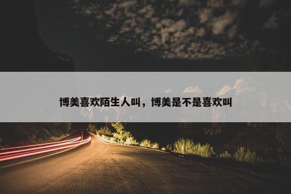 博美喜欢陌生人叫，博美是不是喜欢叫