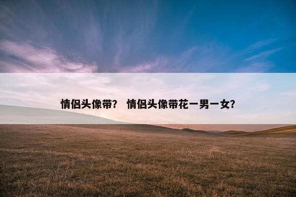情侣头像带？ 情侣头像带花一男一女？