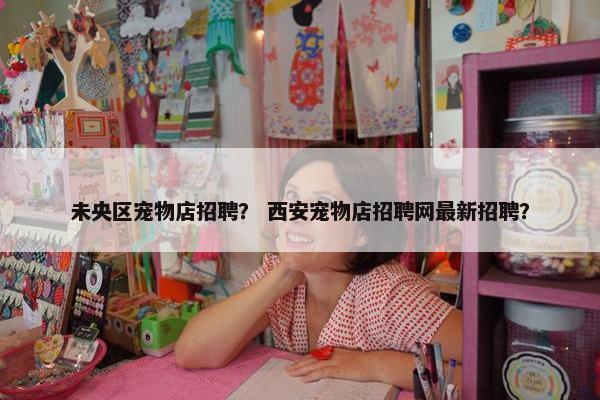 未央区宠物店招聘？ 西安宠物店招聘网最新招聘？