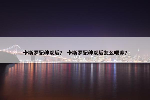 卡斯罗配种以后？ 卡斯罗配种以后怎么喂养？