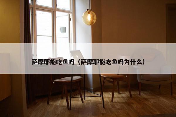 萨摩耶能吃鱼吗（萨摩耶能吃鱼吗为什么）