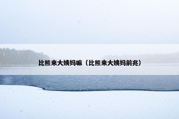 比熊来大姨妈嘛（比熊来大姨妈前兆）