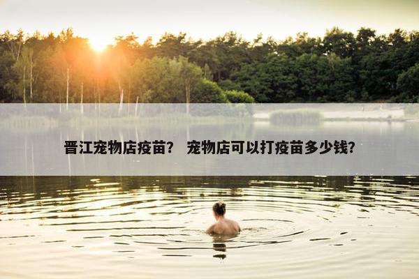 晋江宠物店疫苗？ 宠物店可以打疫苗多少钱？