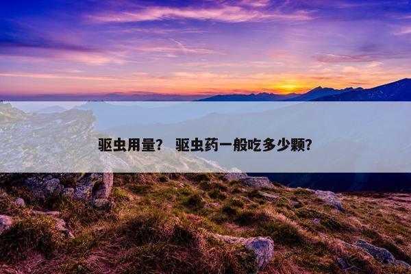 驱虫用量？ 驱虫药一般吃多少颗？