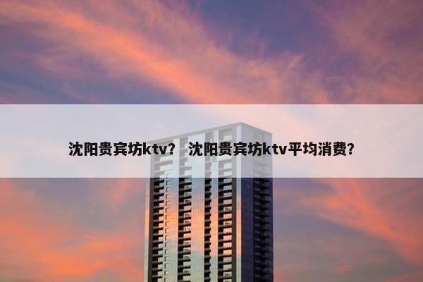 沈阳贵宾坊ktv？ 沈阳贵宾坊ktv平均消费？