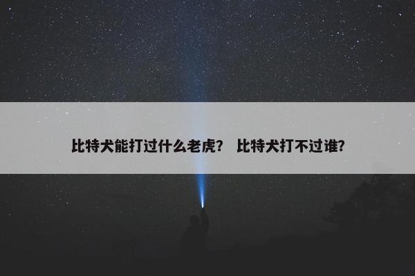 比特犬能打过什么老虎？ 比特犬打不过谁？
