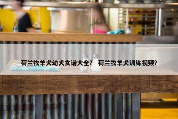 荷兰牧羊犬幼犬食谱大全？ 荷兰牧羊犬训练视频？