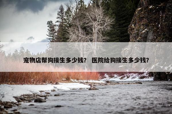 宠物店帮狗接生多少钱？ 医院给狗接生多少钱？