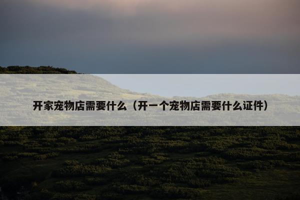 开家宠物店需要什么（开一个宠物店需要什么证件）