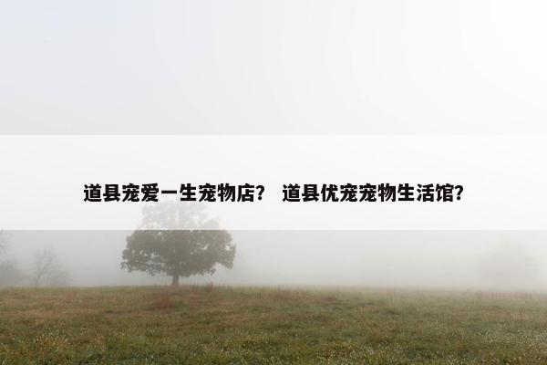 道县宠爱一生宠物店？ 道县优宠宠物生活馆？