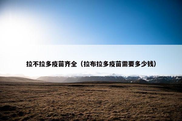 拉不拉多疫苗齐全(拉布拉多疫苗需要多少钱)