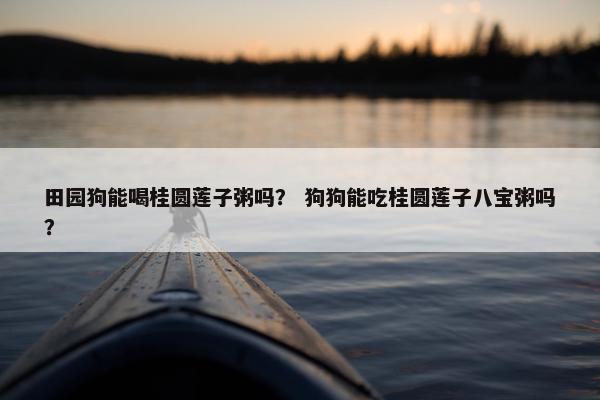 田园狗能喝桂圆莲子粥吗？ 狗狗能吃桂圆莲子八宝粥吗？