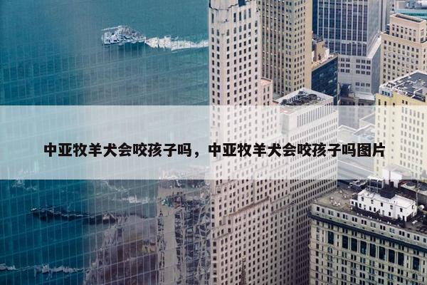 中亚牧羊犬会咬孩子吗，中亚牧羊犬会咬孩子吗图片