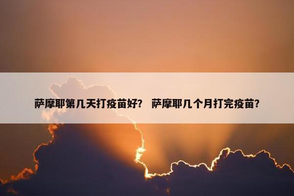 萨摩耶第几天打疫苗好？ 萨摩耶几个月打完疫苗？