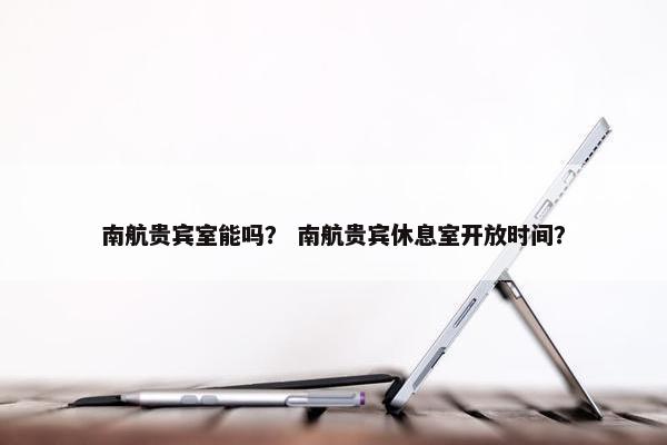 南航贵宾室能吗？ 南航贵宾休息室开放时间？