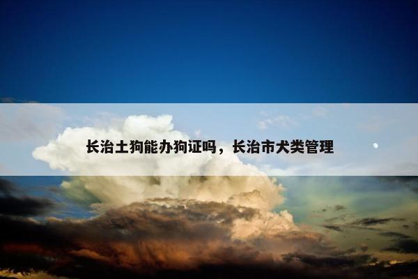 长治土狗能办狗证吗，长治市犬类管理