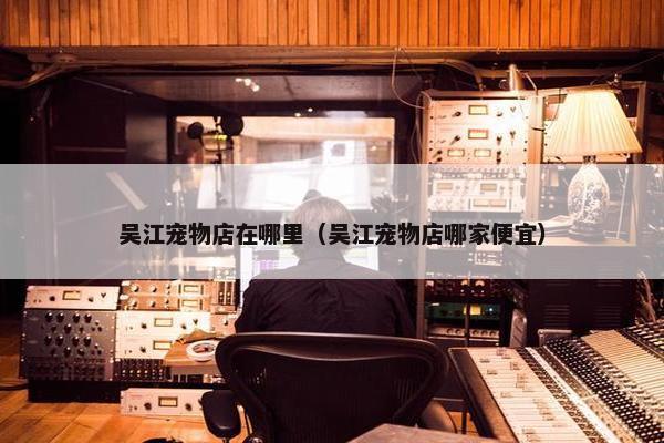 吴江宠物店在哪里（吴江宠物店哪家便宜）