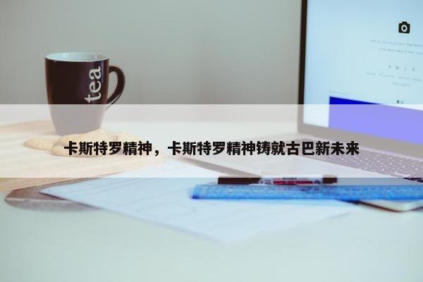 卡斯特罗精神，卡斯特罗精神铸就古巴新未来