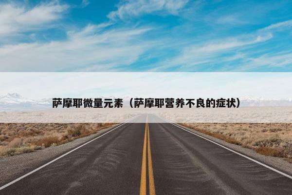 萨摩耶微量元素（萨摩耶营养不良的症状）