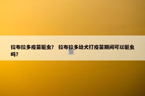 拉布拉多疫苗驱虫？ 拉布拉多幼犬打疫苗期间可以驱虫吗？