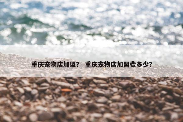 重庆宠物店加盟？ 重庆宠物店加盟费多少？