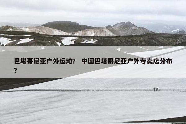 巴塔哥尼亚户外运动？ 中国巴塔哥尼亚户外专卖店分布？