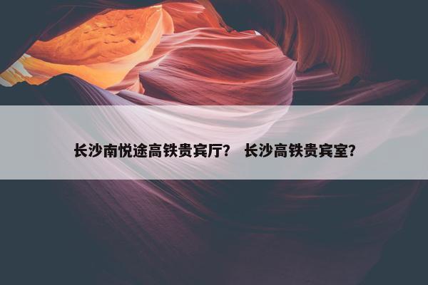 长沙南悦途高铁贵宾厅？ 长沙高铁贵宾室？