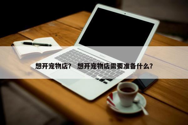 想开宠物店？ 想开宠物店需要准备什么？