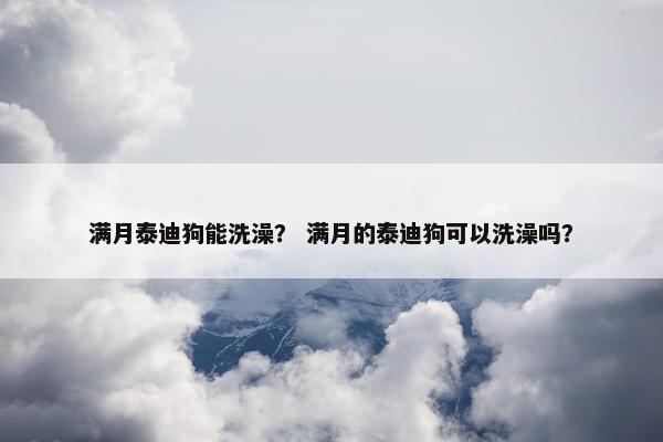 满月泰迪狗能洗澡？ 满月的泰迪狗可以洗澡吗？