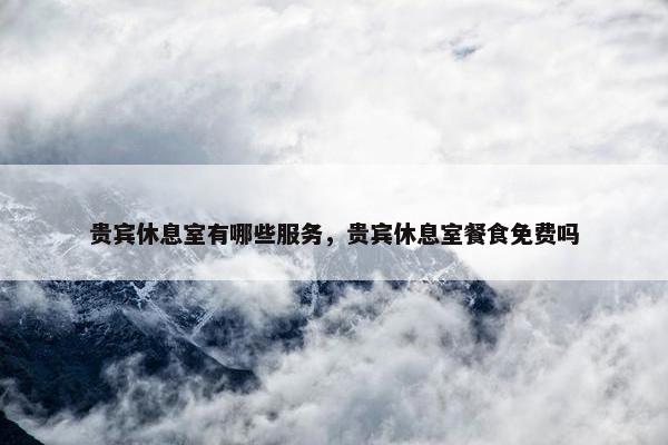 贵宾休息室有哪些服务，贵宾休息室餐食免费吗