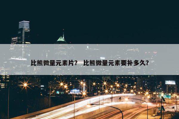 比熊微量元素片？ 比熊微量元素要补多久？