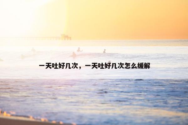 一天吐好几次，一天吐好几次怎么缓解
