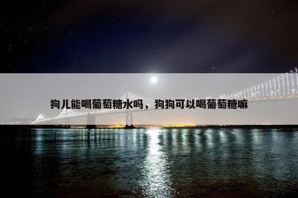 狗儿能喝葡萄糖水吗,狗狗可以喝葡萄糖嘛