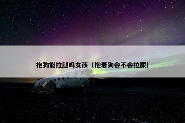 抱狗能拉腿吗女孩(抱着狗会不会拉屎)