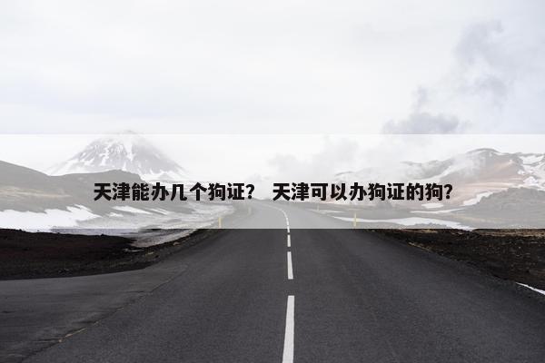 天津能办几个狗证？ 天津可以办狗证的狗？