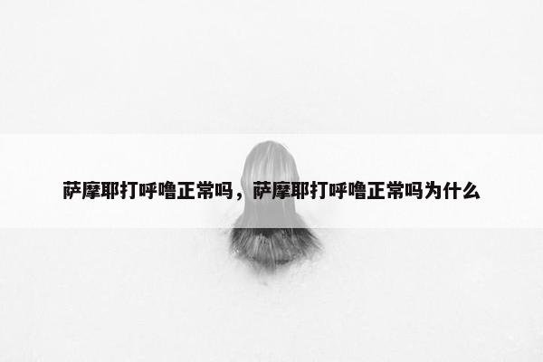 萨摩耶打呼噜正常吗，萨摩耶打呼噜正常吗为什么
